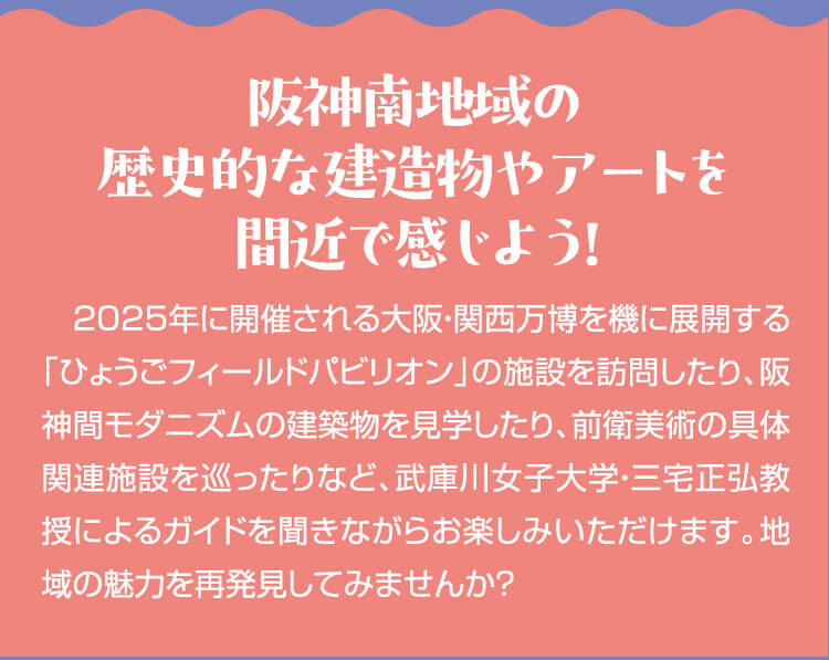 阪神南地域の歴史的な建造物やアートを間近で感じよう！2025年に開催される大阪・関西万博を機に展開する「ひょうごフィールドパビリオン」の施設を訪問したり、阪神間モダニズムの建築物を見学したり、前衛美術の具体関連施設を巡ったりなど、武庫川女子大学・三宅正弘教授によるガイドを聞きながらお楽しみいただけます。地域の魅力を再発見してみませんか？