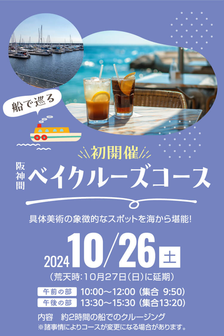 初開催　阪神間ベイクルーズコース　具体美術の象徴的なスポットを海から堪能！ 2024/10/26（土）（荒天時：10月27日（日）に延期）午前の部：10：00～12：00 （集合9:50）午後の部：13：30～15：30 （集合13：20）内容：約2時間の船でのクルージング※諸事情によりコースが変更になる場合があります。