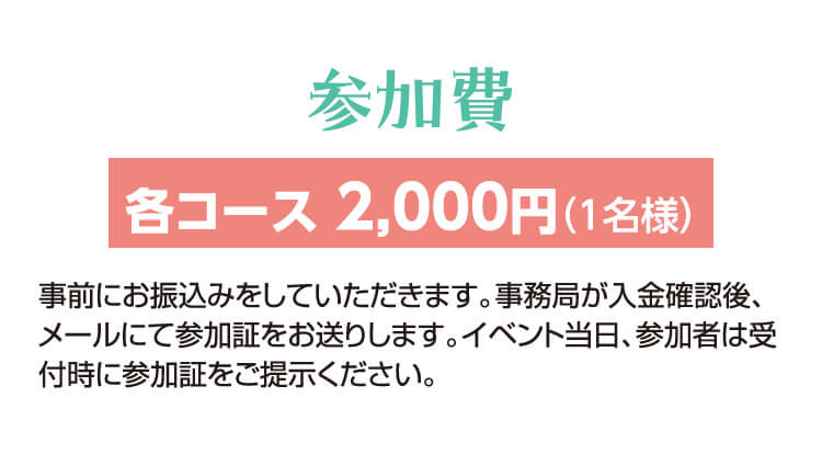 参加費：各コース 2,000円（1名様）　事前にお振込みをしていただきます。事務局が入金確認後、メールにて参加証をお送りします。イベント当日、参加者は受付時に参加証をご提示ください。