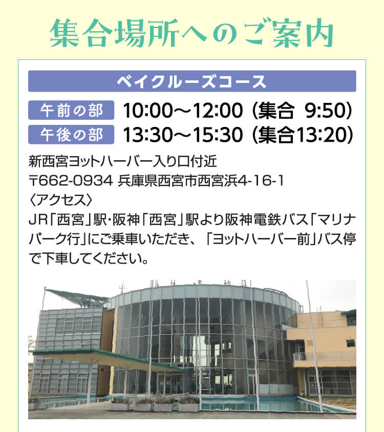 集合場所へのご案内　ベイクルーズコース　午前の部：10：00～12：00 （集合9:50）午後の部：13：30～15：30 （集合13：20）新西宮ヨットハーバー入り口付近〒662-0934 兵庫県西宮市西宮浜4-16-1〈アクセス〉JR「西宮」駅・阪神「西宮」駅より阪神電鉄バス「マリナパーク行」にご乗車いただき、「ヨットハーバー前」バス停で下車してください。