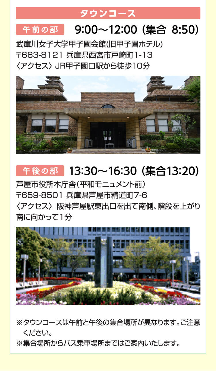 タウンコース　午前の部：9：00～12：00 （集合8:50）武庫川女子大学甲子園会館(旧甲子園ホテル)〒663-8121 兵庫県西宮市戸崎町1-13〈アクセス〉 JR甲子園口駅から徒歩10分　午後の部：13：30～16：30 （集合13：20）芦屋市役所本庁舎（平和モニュメント前）〒659-8501 兵庫県芦屋市精道町7-6〈アクセス〉阪神芦屋駅東出口を出て南側、階段を上がり南に向かって1分※タウンコースは午前と午後の集合場所が異なります。ご注意ください。※集合場所からバス乗車場所まではご案内いたします。