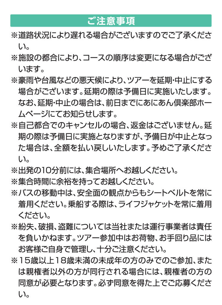 ご注意事項※道路状況により遅れる場合がございますのでご了承ください。※施設の都合により、コースの順序は変更になる場合がございます。※豪雨や台風などの悪天候により、ツアーを延期・中止にする場合がございます。延期の際は予備日に実施いたします。なお、延期・中止の場合は、前日までにあにあん倶楽部ホームページにてお知らせします。※自己都合でのキャンセルの場合、返金はございません。延期の際は予備日に実施となりますが、予備日が中止となった場合は、全額を払い戻しいたします。予めご了承ください。※出発の10分前には、集合場所へお越しください。※集合時間に余裕を持ってお越しください。※バスの移動中は、安全面の観点からもシートベルトを常に着用ください。乗船する際は、ライフジャケットを常に着用ください。※紛失、破損、盗難については当社または運行事業者は責任を負いかねます。ツアー参加中はお荷物、お手回り品にはお客様ご自身で管理し、十分ご注意ください。※15歳以上18歳未満の未成年の方のみでのご参加、または親権者以外の方が同行される場合には、親権者の方の同意が必要となります。必ず同意を得た上でご応募ください。