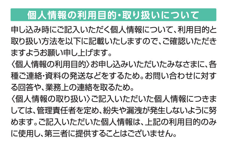 個人情報の利用目的・取り扱いについて　申し込み時にご記入いただく個人情報について、利用目的と取り扱い方法を以下に記載いたしますので、ご確認いただきますようお願い申し上げます。〈個人情報の利用目的〉お申し込みいただいたみなさまに、各種ご連絡・資料の発送などをするため。お問い合わせに対する回答や、業務上の連絡を取るため。〈個人情報の取り扱い〉ご記入いただいた個人情報につきましては、管理責任者を定め、紛失や漏洩が発生しないように努めます。ご記入いただいた個人情報は、上記の利用目的のみに使用し、第三者に提供することはございません。